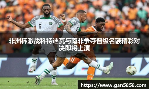 非洲杯激战科特迪瓦与南非争夺晋级名额精彩对决即将上演